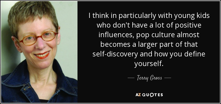 I think in particularly with young kids who don't have a lot of positive influences, pop culture almost becomes a larger part of that self-discovery and how you define yourself. - Terry Gross