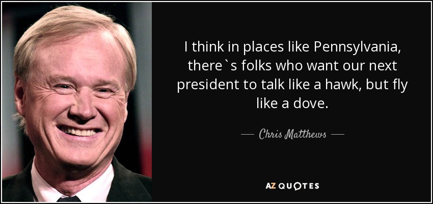I think in places like Pennsylvania, there`s folks who want our next president to talk like a hawk, but fly like a dove. - Chris Matthews