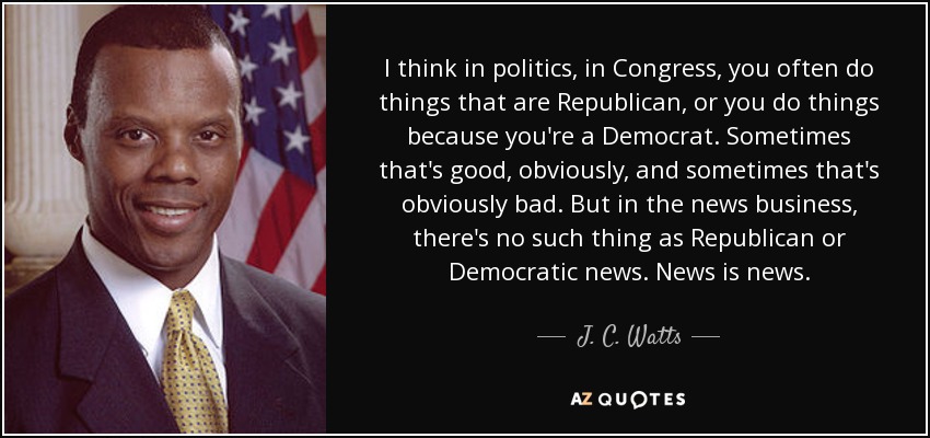I think in politics, in Congress, you often do things that are Republican, or you do things because you're a Democrat. Sometimes that's good, obviously, and sometimes that's obviously bad. But in the news business, there's no such thing as Republican or Democratic news. News is news. - J. C. Watts