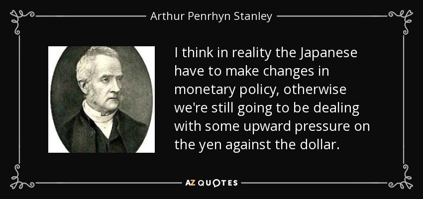 I think in reality the Japanese have to make changes in monetary policy, otherwise we're still going to be dealing with some upward pressure on the yen against the dollar. - Arthur Penrhyn Stanley