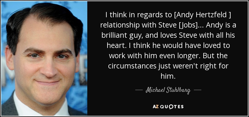 I think in regards to [Andy Hertzfeld ] relationship with Steve [Jobs]... Andy is a brilliant guy, and loves Steve with all his heart. I think he would have loved to work with him even longer. But the circumstances just weren't right for him. - Michael Stuhlbarg
