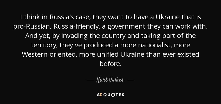 I think in Russia's case, they want to have a Ukraine that is pro-Russian, Russia-friendly, a government they can work with. And yet, by invading the country and taking part of the territory, they've produced a more nationalist, more Western-oriented, more unified Ukraine than ever existed before. - Kurt Volker