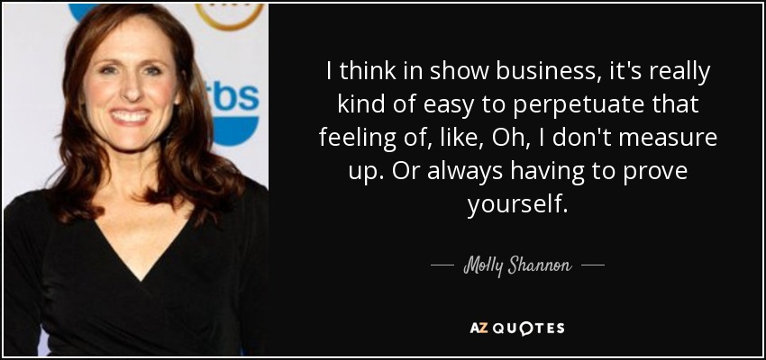 I think in show business, it's really kind of easy to perpetuate that feeling of, like, Oh, I don't measure up. Or always having to prove yourself. - Molly Shannon