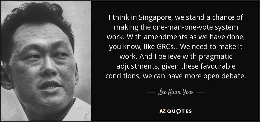 I think in Singapore, we stand a chance of making the one-man-one-vote system work. With amendments as we have done, you know, like GRCs.. We need to make it work. And I believe with pragmatic adjustments, given these favourable conditions, we can have more open debate. - Lee Kuan Yew
