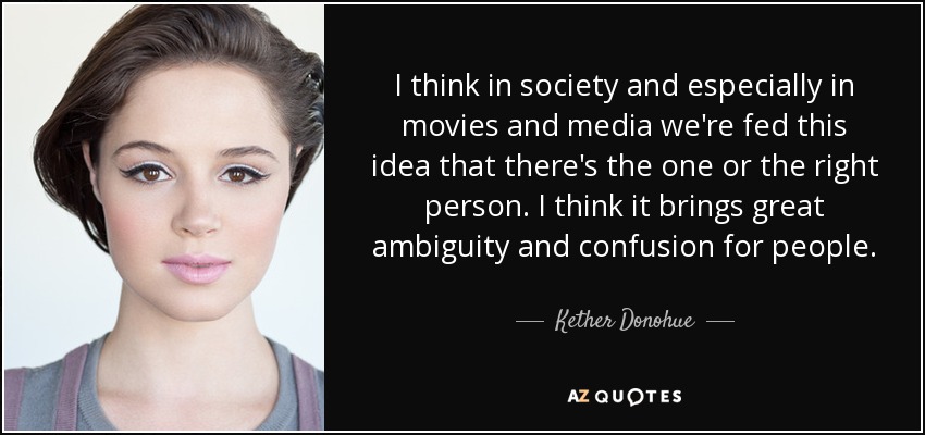 I think in society and especially in movies and media we're fed this idea that there's the one or the right person. I think it brings great ambiguity and confusion for people. - Kether Donohue