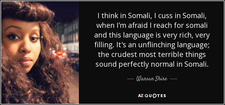 I think in Somali, I cuss in Somali, when I'm afraid I reach for somali and this language is very rich, very filling. It's an unflinching language; the crudest most terrible things sound perfectly normal in Somali. - Warsan Shire