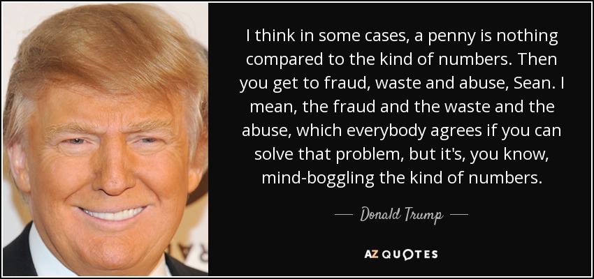 I think in some cases, a penny is nothing compared to the kind of numbers. Then you get to fraud, waste and abuse, Sean. I mean, the fraud and the waste and the abuse, which everybody agrees if you can solve that problem, but it's, you know, mind-boggling the kind of numbers. - Donald Trump