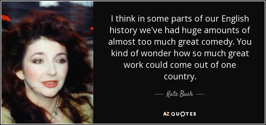 I think in some parts of our English history we've had huge amounts of almost too much great comedy. You kind of wonder how so much great work could come out of one country. - Kate Bush