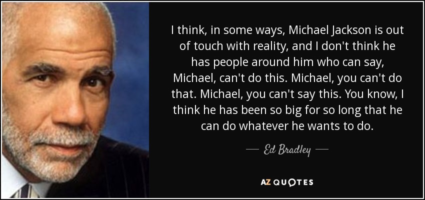 I think, in some ways, Michael Jackson is out of touch with reality, and I don't think he has people around him who can say, Michael, can't do this. Michael, you can't do that. Michael, you can't say this. You know, I think he has been so big for so long that he can do whatever he wants to do. - Ed Bradley