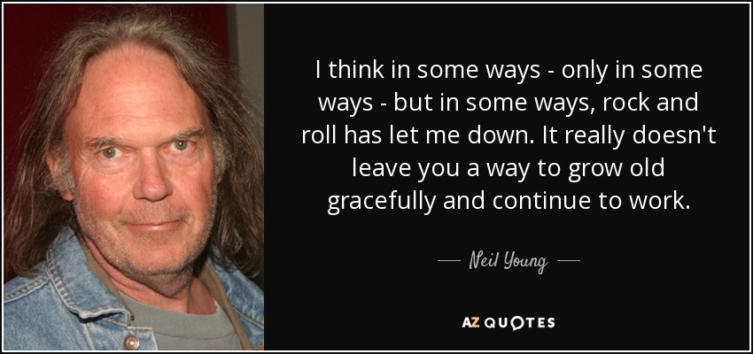 I think in some ways - only in some ways - but in some ways, rock and roll has let me down. It really doesn't leave you a way to grow old gracefully and continue to work. - Neil Young