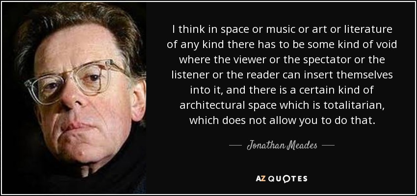 I think in space or music or art or literature of any kind there has to be some kind of void where the viewer or the spectator or the listener or the reader can insert themselves into it, and there is a certain kind of architectural space which is totalitarian, which does not allow you to do that. - Jonathan Meades