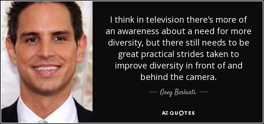 I think in television there's more of an awareness about a need for more diversity, but there still needs to be great practical strides taken to improve diversity in front of and behind the camera. - Greg Berlanti
