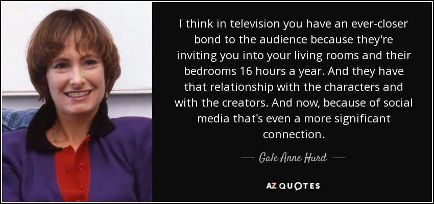 I think in television you have an ever-closer bond to the audience because they're inviting you into your living rooms and their bedrooms 16 hours a year. And they have that relationship with the characters and with the creators. And now, because of social media that's even a more significant connection. - Gale Anne Hurd