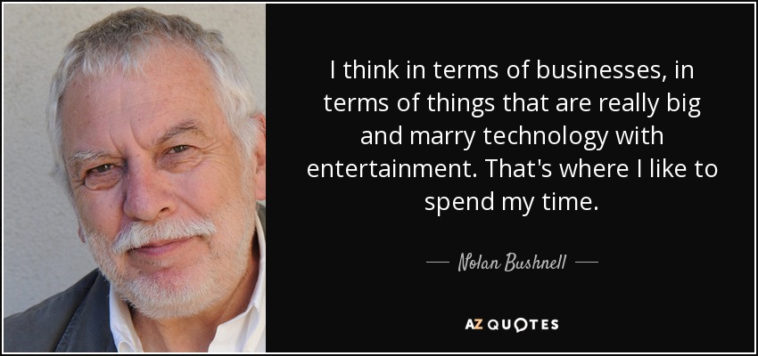 I think in terms of businesses, in terms of things that are really big and marry technology with entertainment. That's where I like to spend my time. - Nolan Bushnell