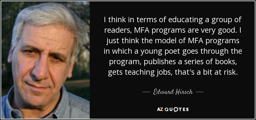I think in terms of educating a group of readers, MFA programs are very good. I just think the model of MFA programs in which a young poet goes through the program, publishes a series of books, gets teaching jobs, that's a bit at risk. - Edward Hirsch