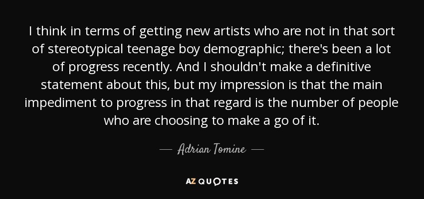 I think in terms of getting new artists who are not in that sort of stereotypical teenage boy demographic; there's been a lot of progress recently. And I shouldn't make a definitive statement about this, but my impression is that the main impediment to progress in that regard is the number of people who are choosing to make a go of it. - Adrian Tomine