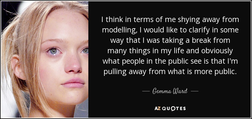 I think in terms of me shying away from modelling, I would like to clarify in some way that I was taking a break from many things in my life and obviously what people in the public see is that I'm pulling away from what is more public. - Gemma Ward