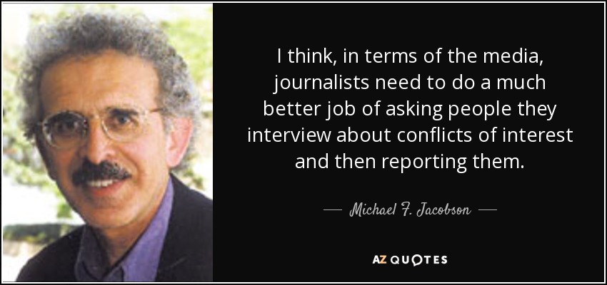 I think, in terms of the media, journalists need to do a much better job of asking people they interview about conflicts of interest and then reporting them. - Michael F. Jacobson