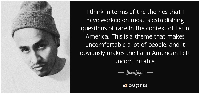 I think in terms of the themes that I have worked on most is establishing questions of race in the context of Latin America. This is a theme that makes uncomfortable a lot of people, and it obviously makes the Latin American Left uncomfortable. - Bocafloja