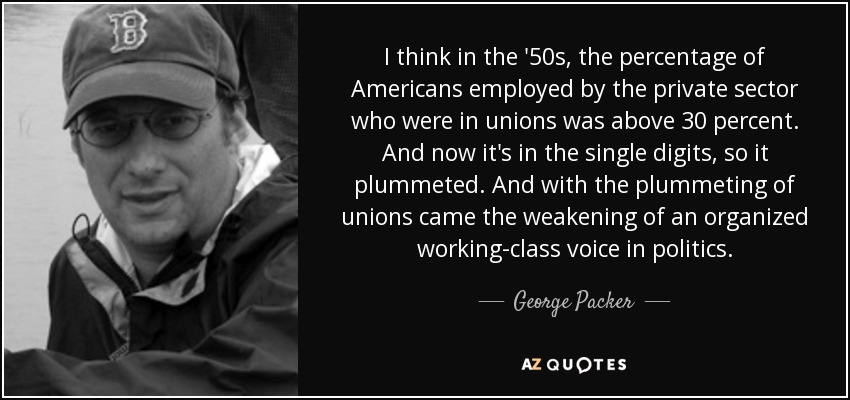 I think in the '50s, the percentage of Americans employed by the private sector who were in unions was above 30 percent. And now it's in the single digits, so it plummeted. And with the plummeting of unions came the weakening of an organized working-class voice in politics. - George Packer
