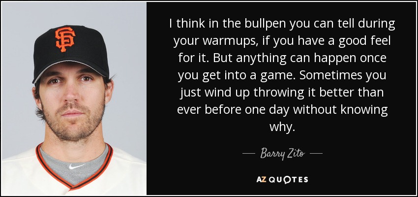 I think in the bullpen you can tell during your warmups, if you have a good feel for it. But anything can happen once you get into a game. Sometimes you just wind up throwing it better than ever before one day without knowing why. - Barry Zito