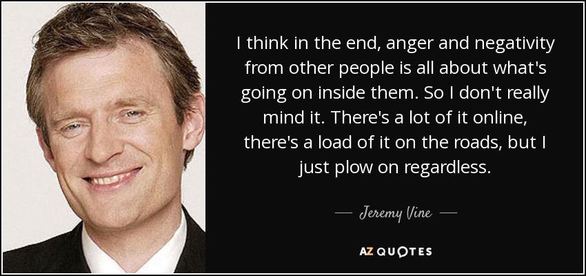 I think in the end, anger and negativity from other people is all about what's going on inside them. So I don't really mind it. There's a lot of it online, there's a load of it on the roads, but I just plow on regardless. - Jeremy Vine