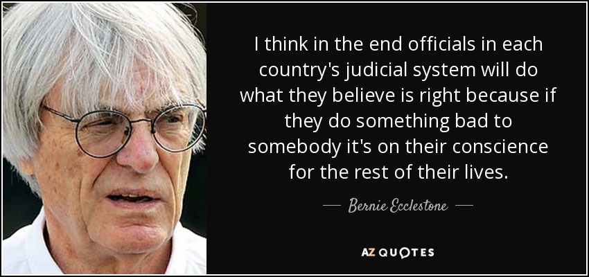 I think in the end officials in each country's judicial system will do what they believe is right because if they do something bad to somebody it's on their conscience for the rest of their lives. - Bernie Ecclestone