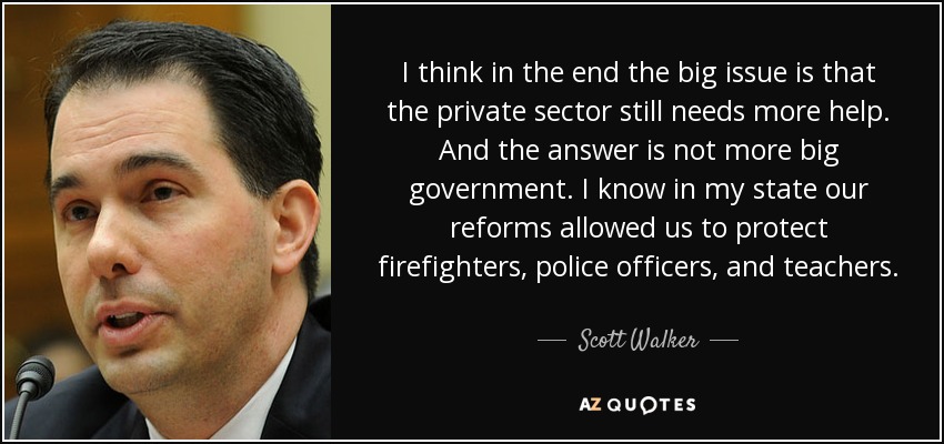 I think in the end the big issue is that the private sector still needs more help. And the answer is not more big government. I know in my state our reforms allowed us to protect firefighters, police officers, and teachers. - Scott Walker