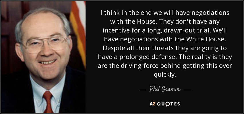 I think in the end we will have negotiations with the House. They don't have any incentive for a long, drawn-out trial. We'll have negotiations with the White House. Despite all their threats they are going to have a prolonged defense. The reality is they are the driving force behind getting this over quickly. - Phil Gramm