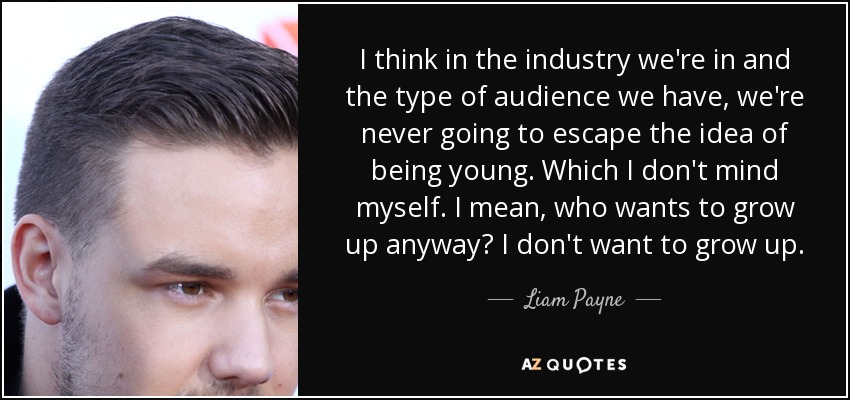 I think in the industry we're in and the type of audience we have, we're never going to escape the idea of being young. Which I don't mind myself. I mean, who wants to grow up anyway? I don't want to grow up. - Liam Payne