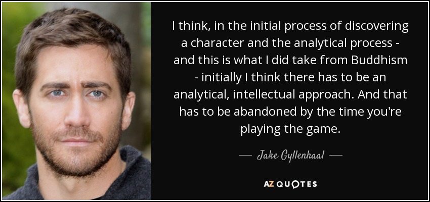 I think, in the initial process of discovering a character and the analytical process - and this is what I did take from Buddhism - initially I think there has to be an analytical, intellectual approach. And that has to be abandoned by the time you're playing the game. - Jake Gyllenhaal