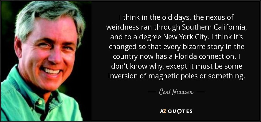 I think in the old days, the nexus of weirdness ran through Southern California, and to a degree New York City. I think it's changed so that every bizarre story in the country now has a Florida connection. I don't know why, except it must be some inversion of magnetic poles or something. - Carl Hiaasen