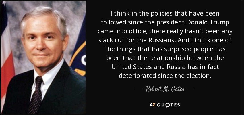 I think in the policies that have been followed since the president Donald Trump came into office, there really hasn't been any slack cut for the Russians. And I think one of the things that has surprised people has been that the relationship between the United States and Russia has in fact deteriorated since the election. - Robert M. Gates
