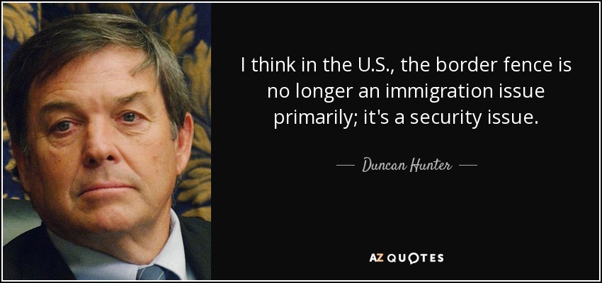 I think in the U.S., the border fence is no longer an immigration issue primarily; it's a security issue. - Duncan Hunter