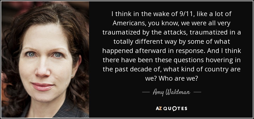 I think in the wake of 9/11, like a lot of Americans, you know, we were all very traumatized by the attacks, traumatized in a totally different way by some of what happened afterward in response. And I think there have been these questions hovering in the past decade of, what kind of country are we? Who are we? - Amy Waldman