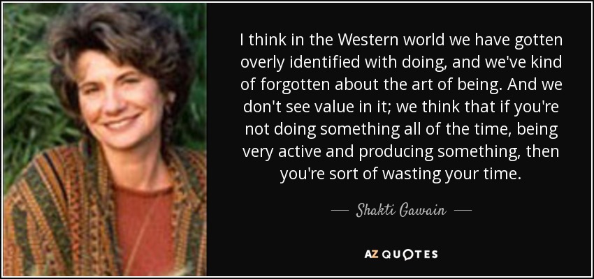 I think in the Western world we have gotten overly identified with doing, and we've kind of forgotten about the art of being. And we don't see value in it; we think that if you're not doing something all of the time, being very active and producing something, then you're sort of wasting your time. - Shakti Gawain