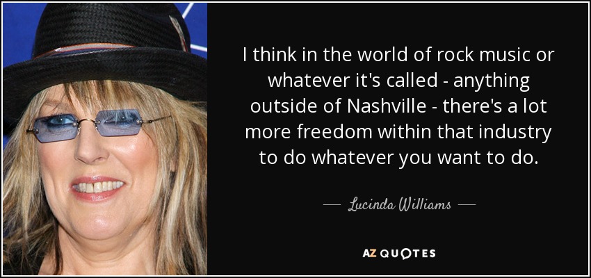 I think in the world of rock music or whatever it's called - anything outside of Nashville - there's a lot more freedom within that industry to do whatever you want to do. - Lucinda Williams