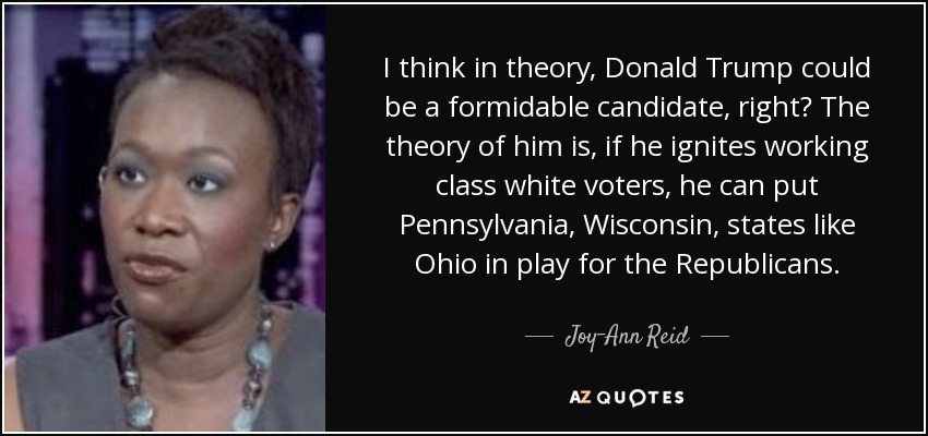 I think in theory, Donald Trump could be a formidable candidate, right? The theory of him is, if he ignites working class white voters, he can put Pennsylvania, Wisconsin, states like Ohio in play for the Republicans. - Joy-Ann Reid