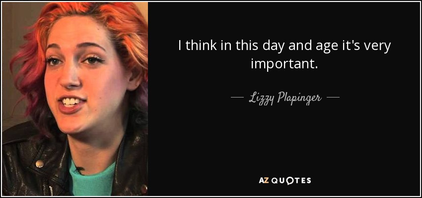 I think in this day and age it's very important. - Lizzy Plapinger