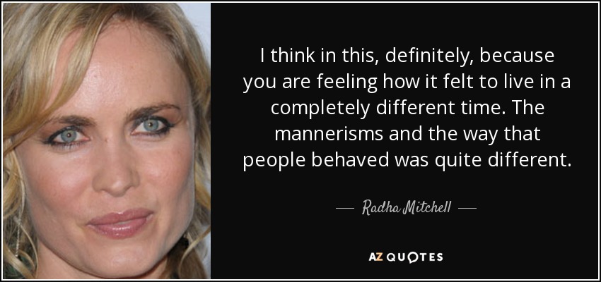 I think in this, definitely, because you are feeling how it felt to live in a completely different time. The mannerisms and the way that people behaved was quite different. - Radha Mitchell