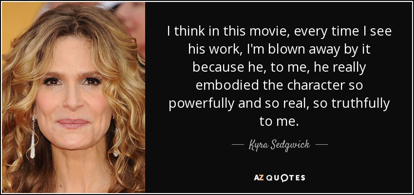 I think in this movie, every time I see his work, I'm blown away by it because he, to me, he really embodied the character so powerfully and so real, so truthfully to me. - Kyra Sedgwick