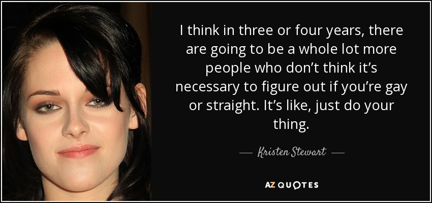 I think in three or four years, there are going to be a whole lot more people who don’t think it’s necessary to figure out if you’re gay or straight. It’s like, just do your thing. - Kristen Stewart