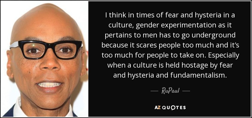 I think in times of fear and hysteria in a culture, gender experimentation as it pertains to men has to go underground because it scares people too much and it's too much for people to take on. Especially when a culture is held hostage by fear and hysteria and fundamentalism. - RuPaul