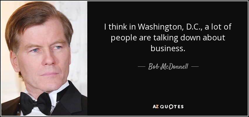 I think in Washington, D.C., a lot of people are talking down about business. - Bob McDonnell