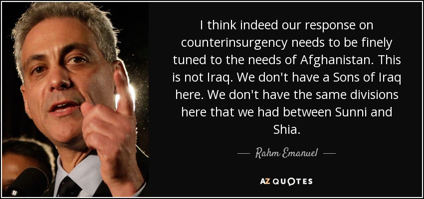 I think indeed our response on counterinsurgency needs to be finely tuned to the needs of Afghanistan. This is not Iraq. We don't have a Sons of Iraq here. We don't have the same divisions here that we had between Sunni and Shia. - Rahm Emanuel