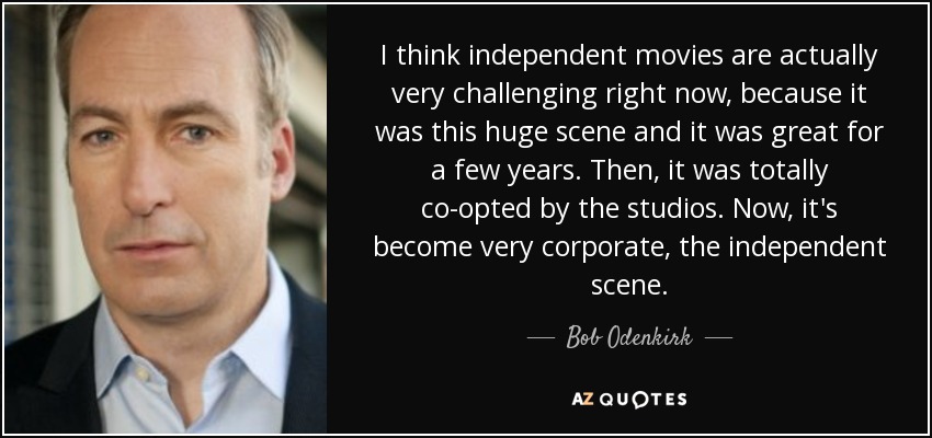I think independent movies are actually very challenging right now, because it was this huge scene and it was great for a few years. Then, it was totally co-opted by the studios. Now, it's become very corporate, the independent scene. - Bob Odenkirk