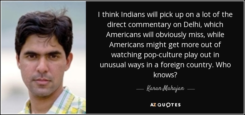 I think Indians will pick up on a lot of the direct commentary on Delhi, which Americans will obviously miss, while Americans might get more out of watching pop-culture play out in unusual ways in a foreign country. Who knows? - Karan Mahajan