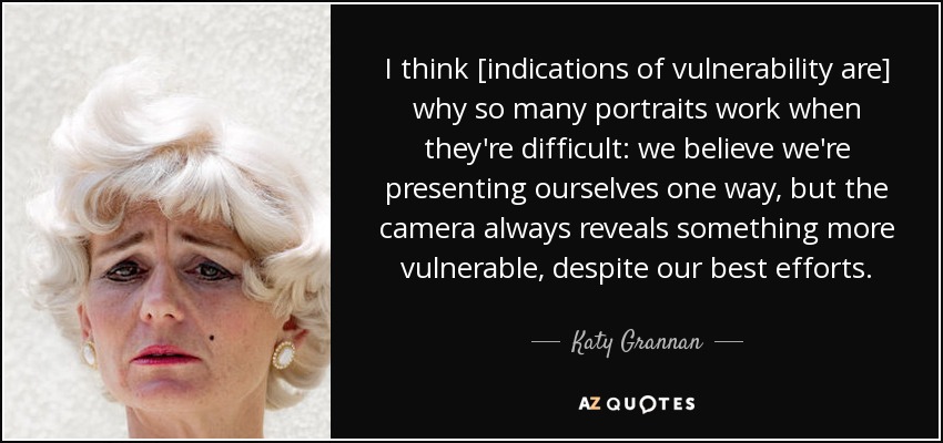 I think [indications of vulnerability are] why so many portraits work when they're difficult: we believe we're presenting ourselves one way, but the camera always reveals something more vulnerable, despite our best efforts. - Katy Grannan