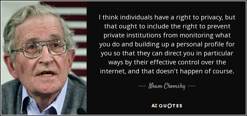 I think individuals have a right to privacy, but that ought to include the right to prevent private institutions from monitoring what you do and building up a personal profile for you so that they can direct you in particular ways by their effective control over the internet, and that doesn't happen of course. - Noam Chomsky