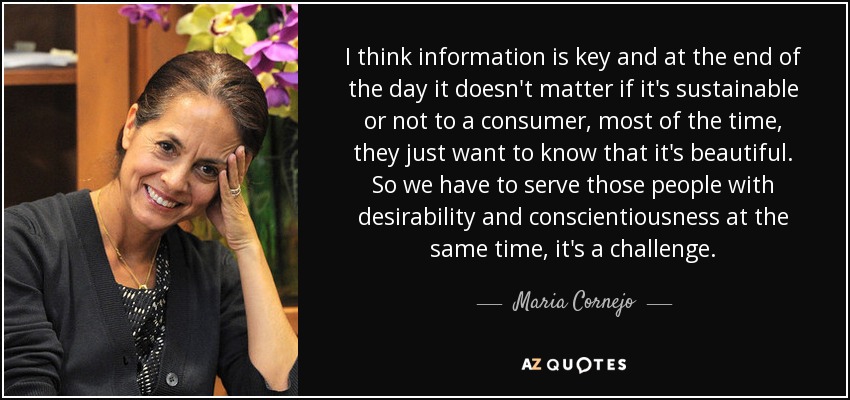 I think information is key and at the end of the day it doesn't matter if it's sustainable or not to a consumer, most of the time, they just want to know that it's beautiful. So we have to serve those people with desirability and conscientiousness at the same time, it's a challenge. - Maria Cornejo